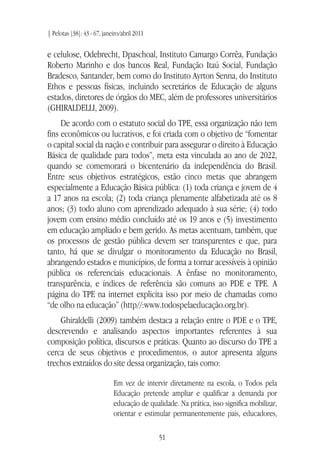 | Pelotas [38]: 43 - 67, janeiro/abril 2011
51
e celulose, Odebrecht, Dpaschoal, Instituto Camargo Corrêa, Fundação
Roberto Marinho e dos bancos Real, Fundação Itaú Social, Fundação
Bradesco, Santander, bem como do Instituto Ayrton Senna, do Instituto
Ethos e pessoas físicas, incluindo secretários de Educação de alguns
estados, diretores de órgãos do MEC, além de professores universitários
(GHIRALDELLI, 2009).
De acordo com o estatuto social do TPE, essa organização não tem
fins econômicos ou lucrativos, e foi criada com o objetivo de “fomentar
o capital social da nação e contribuir para assegurar o direito à Educação
Básica de qualidade para todos”, meta esta vinculada ao ano de 2022,
quando se comemorará o bicentenário da independência do Brasil.
Entre seus objetivos estratégicos, estão cinco metas que abrangem
especialmente a Educação Básica pública: (1) toda criança e jovem de 4
a 17 anos na escola; (2) toda criança plenamente alfabetizada até os 8
anos; (3) todo aluno com aprendizado adequado à sua série; (4) todo
jovem com ensino médio concluído até os 19 anos e (5) investimento
em educação ampliado e bem gerido. As metas acentuam, também, que
os processos de gestão pública devem ser transparentes e que, para
tanto, há que se divulgar o monitoramento da Educação no Brasil,
abrangendo estados e municípios, de forma a tornar acessíveis à opinião
pública os referenciais educacionais. A ênfase no monitoramento,
transparência, e índices de referência são comuns ao PDE e TPE. A
página do TPE na internet explicita isso por meio de chamadas como
“de olho na educação” (http//:www.todospelaeducação.org.br).
Ghiraldelli (2009) também destaca a relação entre o PDE e o TPE,
descrevendo e analisando aspectos importantes referentes à sua
composição política, discursos e práticas. Quanto ao discurso do TPE a
cerca de seus objetivos e procedimentos, o autor apresenta alguns
trechos extraídos do site dessa organização, tais como:
Em vez de intervir diretamente na escola, o Todos pela
Educação pretende ampliar e qualificar a demanda por
educação de qualidade. Na prática, isso significa mobilizar,
orientar e estimular permanentemente pais, educadores,
 