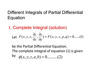 Different Integrals of Partial Differential 
Equation 
1. Complete Integral (solution) 
Let 
F x y z ¶ z 
¶ 
z 
F x y z p q 
( , , , , ) = ( , , , , ) = 0......(1) 
y 
¶ 
x 
¶ 
be the Partial Differential Equation. 
The complete integral of equation (1) is given 
by 
f (x, y, z, a,b) = 0..........(2) 
 