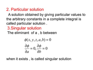 2. Particular solution 
A solution obtained by giving particular values to 
the arbitrary constants in a complete integral is 
called particular solution . 
3.Singular solution 
The eliminant of a , b between 
= 
x y z a b 
f f 
f 
( , , , , ) 0 
= ¶ 
= 
¶ 
0, 0 
¶ 
¶ 
a b 
when it exists , is called singular solution 
 