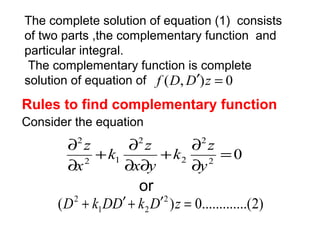 The complete solution of equation (1) consists 
of two parts ,the complementary function and 
particular integral. 
The complementary function is complete 
solution of equation of f (D,D¢)z = 0 
Rules to find complementary function 
Consider the equation 
k z 
0 2 
2 
+ ¶ 
2 
2 
k z 
+ ¶ 
2 1 
2 
= 
¶ 
¶ ¶ 
¶ 
¶ 
y 
x y 
x 
z 
or 
D2 + k DD¢ + k D¢ z = 
( 2 ) 0.............(2) 
1 2 
 