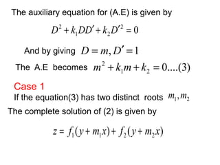 The auxiliary equation for (A.E) is given by 
D2 + k DD¢ + k D¢ = 
D = m,D¢ =1 
And by giving 
2 0 
1 2 
m2 + k m+ k = 
The A.E becomes 0....(3) 1 2 
Case 1 
If the equation(3) has two distinct roots 1 2 m ,m 
The complete solution of (2) is given by 
( ) ( ) 1 1 2 2z = f y + m x + f y + m x 
 