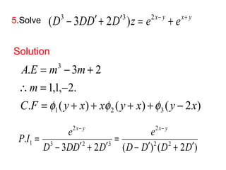 5.Solve (D3 - 3DD¢ + 2D¢3 )z = e2x- y + ex+ y 
Solution 
3 
A E m m 
= - + 
. 3 2 
 = - 
1,1, 2. 
C F y x x y x y x 
. ( ) ( ) ( 2 ) 
1 2 3 
m 
= f + + f + + f 
- 
x y 2 
x y 
2 
e 
P I e 
= 
. 2 2 
1 D 3 - DD ¢ 2 + D 
¢ 
3 
D D D D 
- ¢ + ¢ 
3 2 ( ) ( 2 ) 
= 
- - 
 