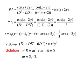 P I x y = + 
. cos( 2 ) 1 2 x y x y 
cos( 2 ) 
= + 
cos( 2 ) 
(( 1) ( 2)) 
= + 
D DD 
( ) 
- - - 
- ¢ 
P I x y 
= - = x - 
y x y 
D DD 
. cos( 2 ) 2 2 - 
cos( 2 ) 
3 
cos( 2 ) 
(( 1) (2)) 
( ) 
= - 
- - 
- ¢ 
( ) ( ) cos( 2 ) 1 1 2 z = f y + x +f y - x + x + y - x - y 
cos( 2 ) 
3 
7.Solve (D2 + DD¢ - 6D¢2 )z = x2 y2 
Solution 
. 2 6 0 
= - 
A E m m 
= + - = 
2, 3. 
m 
 