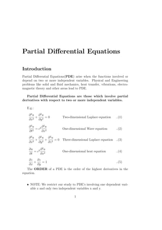 Partial Diﬀerential Equations
Introduction
Partial Diﬀerential Equations(PDE) arise when the functions involved or
depend on two or more independent variables. Physical and Engineering
problems like solid and ﬂuid mechanics, heat transfer, vibrations, electro-
magnetic theory and other areas lead to PDE.
Partial Diﬀerential Equations are those which involve partial
derivatives with respect to two or more independent variables.
E.g.:
∂2
u
∂x2
+
∂2
u
∂y2
= 0 Two-dimensional Laplace equation ..(1)
∂2
u
∂t2
= c2 ∂2
u
∂x2
One-dimensional Wave equation ..(2)
∂2
u
∂x2
+
∂2
u
∂y2
+
∂2
u
∂z2
= 0 Three-dimensional Laplace equation ..(3)
∂u
∂t
= c2 ∂2
u
∂x2
One-dimensional heat equation ..(4)
∂z
∂x
+
∂z
∂y
= 1 ..(5)
The ORDER of a PDE is the order of the highest derivatives in the
equation.
• NOTE: We restrict our study to PDE’s involving one dependent vari-
able z and only two independent variables x and y.
1
 