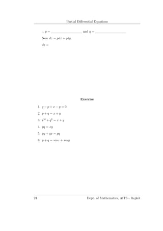 Partial Diﬀerential Equations
∴ p = and q =
Now dz = pdx + qdy
dz =
Exercise
1. q − p + x − y = 0
2. p + q = x + y
3. P2
+ q2
= x + y
4. pq = xy
5. py + qx = pq
6. p + q = sinx + siny
24 Dept. of Mathematics, AITS - Rajkot
 