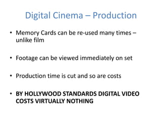 Digital Cinema – Production
• Memory Cards can be re-used many times –
unlike film
• Footage can be viewed immediately on set
• Production time is cut and so are costs
• BY HOLLYWOOD STANDARDS DIGITAL VIDEO
COSTS VIRTUALLY NOTHING
 