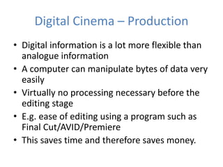 Digital Cinema – Production
• Digital information is a lot more flexible than
analogue information
• A computer can manipulate bytes of data very
easily
• Virtually no processing necessary before the
editing stage
• E.g. ease of editing using a program such as
Final Cut/AVID/Premiere
• This saves time and therefore saves money.
 