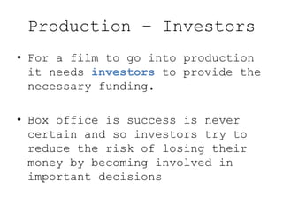 Production – Investors
• For a film to go into production
it needs investors to provide the
necessary funding.
• Box office is success is never
certain and so investors try to
reduce the risk of losing their
money by becoming involved in
important decisions
 
