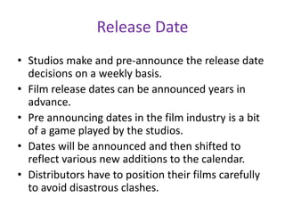 Release Date
• Studios make and pre-announce the release date
decisions on a weekly basis.
• Film release dates can be announced years in
advance.
• Pre announcing dates in the film industry is a bit
of a game played by the studios.
• Dates will be announced and then shifted to
reflect various new additions to the calendar.
• Distributors have to position their films carefully
to avoid disastrous clashes.
 
