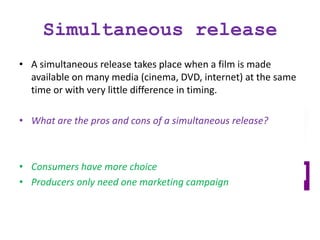 Simultaneous release
• A simultaneous release takes place when a film is made
available on many media (cinema, DVD, internet) at the same
time or with very little difference in timing.
• What are the pros and cons of a simultaneous release?
• Consumers have more choice
• Producers only need one marketing campaign
 