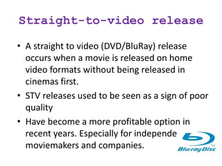 Straight-to-video release
• A straight to video (DVD/BluRay) release
occurs when a movie is released on home
video formats without being released in
cinemas first.
• STV releases used to be seen as a sign of poor
quality
• Have become a more profitable option in
recent years. Especially for independent
moviemakers and companies.
 