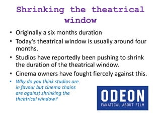 Shrinking the theatrical
window
• Originally a six months duration
• Today’s theatrical window is usually around four
months.
• Studios have reportedly been pushing to shrink
the duration of the theatrical window.
• Cinema owners have fought fiercely against this.
• Why do you think studios are
in favour but cinema chains
are against shrinking the
theatrical window?
 