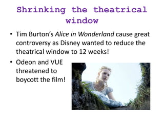 Shrinking the theatrical
window
• Tim Burton’s Alice in Wonderland cause great
controversy as Disney wanted to reduce the
theatrical window to 12 weeks!
• Odeon and VUE
threatened to
boycott the film!
 