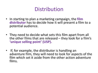 Distribution
• In starting to plan a marketing campaign, the film
distributor has to decide how it will present a film to a
potential audience.
• They need to decide what sets this film apart from all
the other films that are released – they look for a film’s
‘unique selling point’ (USP).
• If, for example, the distributor is handling an
adventure film, they will need to look for aspects of the
film which set it aside from the other action adventure
films.
 