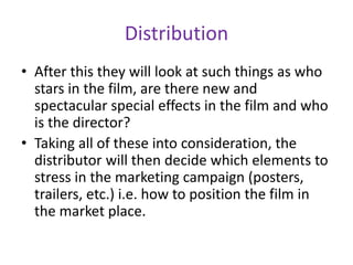 Distribution
• After this they will look at such things as who
stars in the film, are there new and
spectacular special effects in the film and who
is the director?
• Taking all of these into consideration, the
distributor will then decide which elements to
stress in the marketing campaign (posters,
trailers, etc.) i.e. how to position the film in
the market place.
 