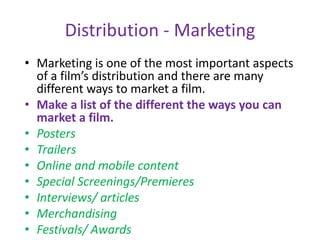 Distribution - Marketing
• Marketing is one of the most important aspects
of a film’s distribution and there are many
different ways to market a film.
• Make a list of the different the ways you can
market a film.
• Posters
• Trailers
• Online and mobile content
• Special Screenings/Premieres
• Interviews/ articles
• Merchandising
• Festivals/ Awards
 