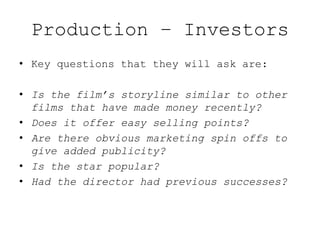 Production – Investors
• Key questions that they will ask are:
• Is the film’s storyline similar to other
films that have made money recently?
• Does it offer easy selling points?
• Are there obvious marketing spin offs to
give added publicity?
• Is the star popular?
• Had the director had previous successes?
 