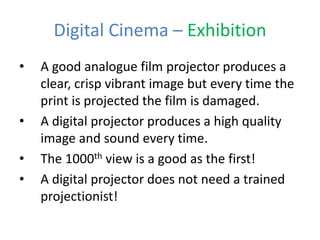 Digital Cinema – Exhibition
• A good analogue film projector produces a
clear, crisp vibrant image but every time the
print is projected the film is damaged.
• A digital projector produces a high quality
image and sound every time.
• The 1000th view is a good as the first!
• A digital projector does not need a trained
projectionist!
 
