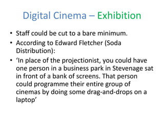 Digital Cinema – Exhibition
• Staff could be cut to a bare minimum.
• According to Edward Fletcher (Soda
Distribution):
• ‘In place of the projectionist, you could have
one person in a business park in Stevenage sat
in front of a bank of screens. That person
could programme their entire group of
cinemas by doing some drag-and-drops on a
laptop’
 