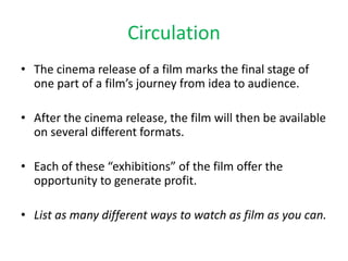 Circulation
• The cinema release of a film marks the final stage of
one part of a film’s journey from idea to audience.
• After the cinema release, the film will then be available
on several different formats.
• Each of these “exhibitions” of the film offer the
opportunity to generate profit.
• List as many different ways to watch as film as you can.
 