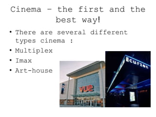 Cinema – the first and the
best way!
• There are several different
types cinema :
• Multiplex
• Imax
• Art-house
screens
 