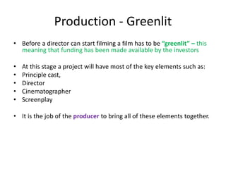 Production - Greenlit
• Before a director can start filming a film has to be “greenlit” – this
meaning that funding has been made available by the investors
• At this stage a project will have most of the key elements such as:
• Principle cast,
• Director
• Cinematographer
• Screenplay
• It is the job of the producer to bring all of these elements together.
 