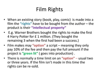 Film Rights
• When an existing story (book, play, comic) is made into a
film the “rights” have to be bought from the author – the
product is their “intellectual property”
• E.g. Warner Brothers bought the rights to make the first
4 Harry Potter for £ 1 million. (They bought the
remaining 3 when the first had been a success.)
• Film makes may “option” a script – meaning they only
pay 10% of the fee and then pay the full amount if the
project is “green lit” ( goes into production) .
• There is normally a time limit on an “option” – usual two
or three years. If the film isn’t made in this time the
rights can be re-sold.
 
