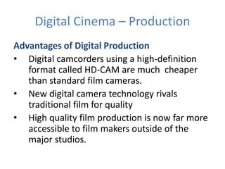 Digital Cinema – Production
Advantages of Digital Production
• Digital camcorders using a high-definition
format called HD-CAM are much cheaper
than standard film cameras.
• New digital camera technology rivals
traditional film for quality
• High quality film production is now far more
accessible to film makers outside of the
major studios.
 