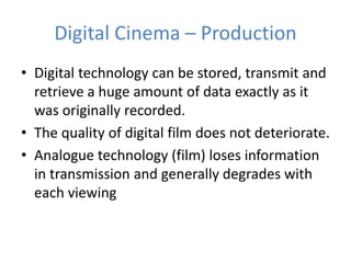 Digital Cinema – Production
• Digital technology can be stored, transmit and
retrieve a huge amount of data exactly as it
was originally recorded.
• The quality of digital film does not deteriorate.
• Analogue technology (film) loses information
in transmission and generally degrades with
each viewing
 