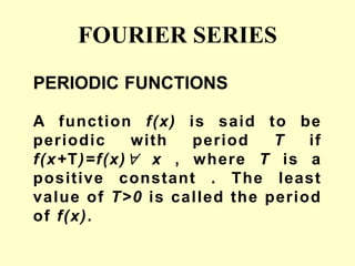 FOURIER SERIES
PERIODIC FUNCTIONS
A function f(x) is said to be
periodic with period T if
f(x+T)=f(x) x , where T is a
positive constant . The least
value of T>0 is called the period
of f(x).
 