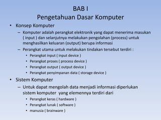 BAB I
Pengetahuan Dasar Komputer
• Konsep Komputer
– Komputer adalah perangkat elektronik yang dapat menerima masukan
( input ) dan selanjutnya melakukan pengolahan (process) untuk
menghasilkan keluaran (output) berupa informasi
– Perangkat utama untuk melakukan tindakan tersebut terdiri :
• Perangkat input ( input device )
• Perangkat proses ( process device )
• Perangkat output ( output device )
• Perangkat penyimpanan data ( storage device )
• Sistem Komputer
– Untuk dapat mengolah data menjadi informasi diperlukan
sistem komputer yang elemennya terdiri dari
• Perangkat keras ( hardware )
• Perangkat lunak ( software )
• manusia ( brainware )
 