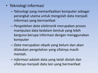 • Teknologi informasi
– Teknologi yang memanfaatkan komputer sebagai
perangkat utama untuk mengolah data menjadi
informasi yang bermanfaat
– Pengolahan data elektronik merupakan proses
manipulasi data kedalam bentuk yang lebih
berguna berupa informasi dengan menggunakan
komputer
– Data merupakan obyek yang belum dan akan
dilakukan pengolahan yang sifatnya masih
mentah.
– Informasi adalah data yang telah diolah dan
sifatnya menjadi data lain yang bermanfaat
 