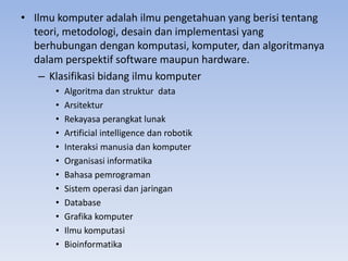 • Ilmu komputer adalah ilmu pengetahuan yang berisi tentang
teori, metodologi, desain dan implementasi yang
berhubungan dengan komputasi, komputer, dan algoritmanya
dalam perspektif software maupun hardware.
– Klasifikasi bidang ilmu komputer
• Algoritma dan struktur data
• Arsitektur
• Rekayasa perangkat lunak
• Artificial intelligence dan robotik
• Interaksi manusia dan komputer
• Organisasi informatika
• Bahasa pemrograman
• Sistem operasi dan jaringan
• Database
• Grafika komputer
• Ilmu komputasi
• Bioinformatika
 