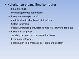 • Keterkaitan bidang ilmu komputer
– Ilmu informasi
mempelajari data dan informasi
– Rekayasa perangkat lunak
analisis, desain, dan konstruksi software
– Sistem informasi
operasi, instalasi, perawatan komputer, software dan data
– Rekayasa komputer
analisis, desain, dan konstruksi hardware
– Keamanan informasi
analisis, dan implementasi dari keamanan sistem
 
