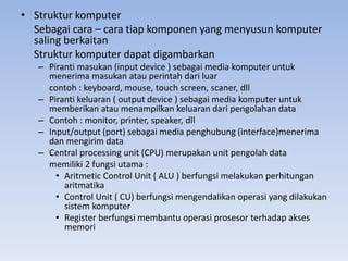 • Struktur komputer
Sebagai cara – cara tiap komponen yang menyusun komputer
saling berkaitan
Struktur komputer dapat digambarkan
– Piranti masukan (input device ) sebagai media komputer untuk
menerima masukan atau perintah dari luar
contoh : keyboard, mouse, touch screen, scaner, dll
– Piranti keluaran ( output device ) sebagai media komputer untuk
memberikan atau menampilkan keluaran dari pengolahan data
– Contoh : monitor, printer, speaker, dll
– Input/output (port) sebagai media penghubung (interface)menerima
dan mengirim data
– Central processing unit (CPU) merupakan unit pengolah data
memiliki 2 fungsi utama :
• Aritmetic Control Unit ( ALU ) berfungsi melakukan perhitungan
aritmatika
• Control Unit ( CU) berfungsi mengendalikan operasi yang dilakukan
sistem komputer
• Register berfungsi membantu operasi prosesor terhadap akses
memori
 