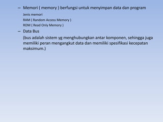 – Memori ( memory ) berfungsi untuk menyimpan data dan program
Jenis memori
RAM ( Random Access Memory )
ROM ( Read Only Memory )
– Data Bus
(bus adalah sistem yg menghubungkan antar komponen, sehingga juga
memiliki peran mengangkut data dan memiliki spesifikasi kecepatan
maksimum.)
 