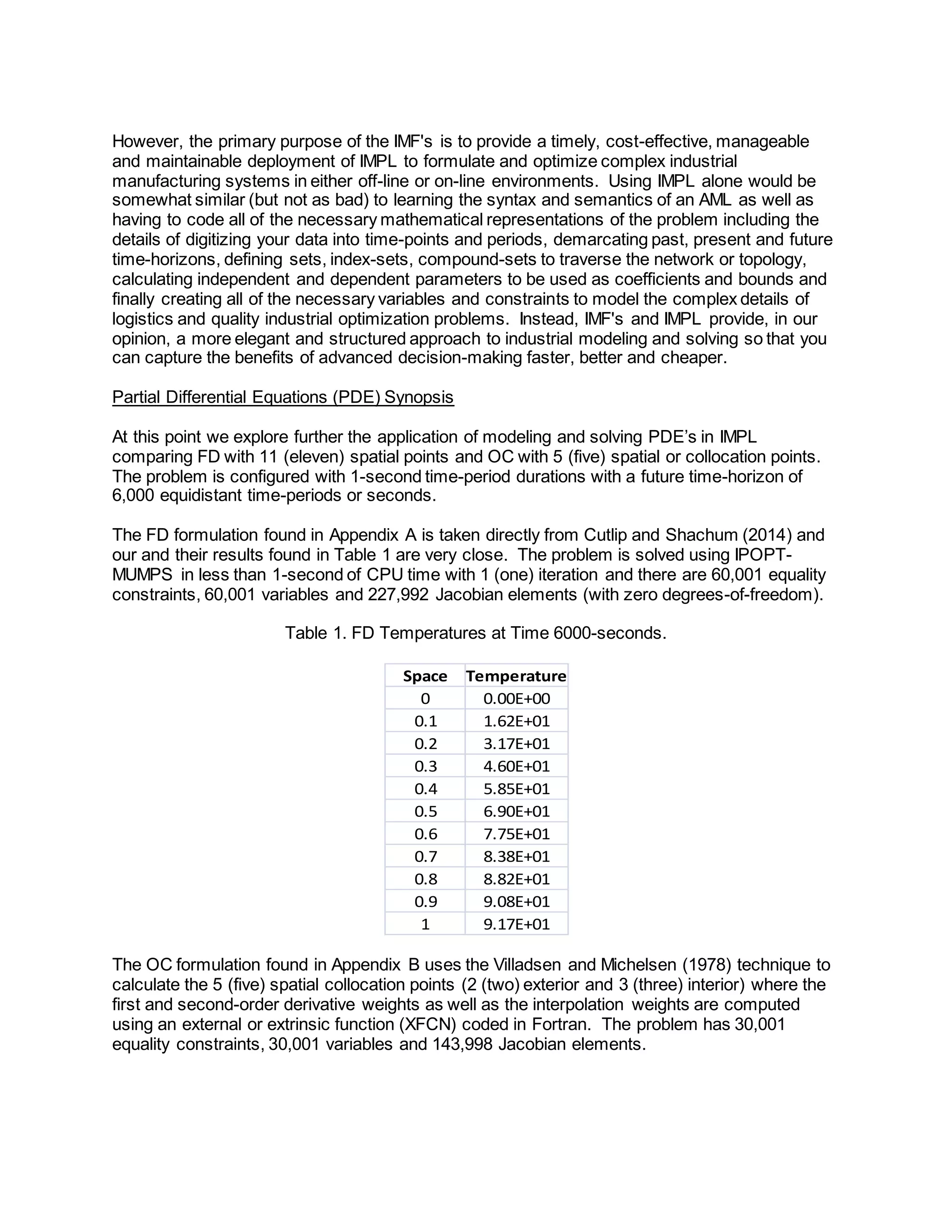 However, the primary purpose of the IMF's is to provide a timely, cost-effective, manageable 
and maintainable deployment of IMPL to formulate and optimize complex industrial 
manufacturing systems in either off-line or on-line environments. Using IMPL alone would be 
somewhat similar (but not as bad) to learning the syntax and semantics of an AML as well as 
having to code all of the necessary mathematical representations of the problem including the 
details of digitizing your data into time-points and periods, demarcating past, present and future 
time-horizons, defining sets, index-sets, compound-sets to traverse the network or topology, 
calculating independent and dependent parameters to be used as coefficients and bounds and 
finally creating all of the necessary variables and constraints to model the complex details of 
logistics and quality industrial optimization problems. Instead, IMF's and IMPL provide, in our 
opinion, a more elegant and structured approach to industrial modeling and solving so that you 
can capture the benefits of advanced decision-making faster, better and cheaper. 
Partial Differential Equations (PDE) Synopsis 
At this point we explore further the application of modeling and solving PDE’s in IMPL 
comparing FD with 11 (eleven) spatial points and OC with 5 (five) spatial or collocation points. 
The problem is configured with 1-second time-period durations with a future time-horizon of 
6,000 equidistant time-periods or seconds. 
The FD formulation found in Appendix A is taken directly from Cutlip and Shachum (2014) and 
our and their results found in Table 1 are very close. The problem is solved using IPOPT-MUMPS 
in less than 1-second of CPU time with 1 (one) iteration and there are 60,001 equality 
constraints, 60,001 variables and 227,992 Jacobian elements (with zero degrees-of-freedom). 
Table 1. FD Temperatures at Time 6000-seconds. 
Space Temperature 
0 0.00E+00 
0.1 1.62E+01 
0.2 3.17E+01 
0.3 4.60E+01 
0.4 5.85E+01 
0.5 6.90E+01 
0.6 7.75E+01 
0.7 8.38E+01 
0.8 8.82E+01 
0.9 9.08E+01 
1 9.17E+01 
The OC formulation found in Appendix B uses the Villadsen and Michelsen (1978) technique to 
calculate the 5 (five) spatial collocation points (2 (two) exterior and 3 (three) interior) where the 
first and second-order derivative weights as well as the interpolation weights are computed 
using an external or extrinsic function (XFCN) coded in Fortran. The problem has 30,001 
equality constraints, 30,001 variables and 143,998 Jacobian elements. 
 