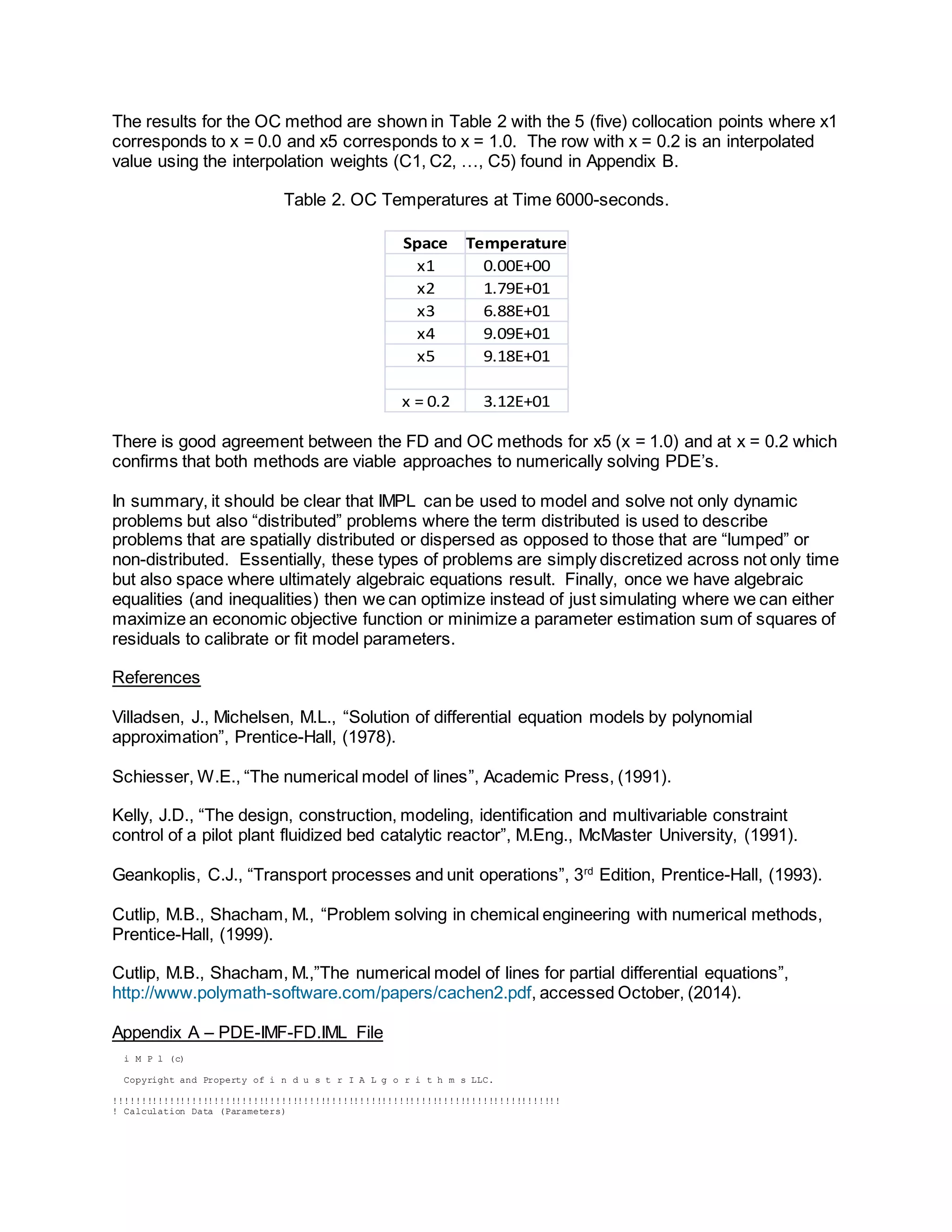 The results for the OC method are shown in Table 2 with the 5 (five) collocation points where x1 
corresponds to x = 0.0 and x5 corresponds to x = 1.0. The row with x = 0.2 is an interpolated 
value using the interpolation weights (C1, C2, …, C5) found in Appendix B. 
Table 2. OC Temperatures at Time 6000-seconds. 
Space Temperature 
x1 0.00E+00 
x2 1.79E+01 
x3 6.88E+01 
x4 9.09E+01 
x5 9.18E+01 
x = 0.2 3.12E+01 
There is good agreement between the FD and OC methods for x5 (x = 1.0) and at x = 0.2 which 
confirms that both methods are viable approaches to numerically solving PDE’s. 
In summary, it should be clear that IMPL can be used to model and solve not only dynamic 
problems but also “distributed” problems where the term distributed is used to describe 
problems that are spatially distributed or dispersed as opposed to those that are “lumped” or 
non-distributed. Essentially, these types of problems are simply discretized across not only time 
but also space where ultimately algebraic equations result. Finally, once we have algebraic 
equalities (and inequalities) then we can optimize instead of just simulating where we can either 
maximize an economic objective function or minimize a parameter estimation sum of squares of 
residuals to calibrate or fit model parameters. 
References 
Villadsen, J., Michelsen, M.L., “Solution of differential equation models by polynomial 
approximation”, Prentice-Hall, (1978). 
Schiesser, W.E., “The numerical model of lines”, Academic Press, (1991). 
Kelly, J.D., “The design, construction, modeling, identification and multivariable constraint 
control of a pilot plant fluidized bed catalytic reactor”, M.Eng., McMaster University, (1991). 
Geankoplis, C.J., “Transport processes and unit operations”, 3rd Edition, Prentice-Hall, (1993). 
Cutlip, M.B., Shacham, M., “Problem solving in chemical engineering with numerical methods, 
Prentice-Hall, (1999). 
Cutlip, M.B., Shacham, M.,”The numerical model of lines for partial differential equations”, 
http://www.polymath-software.com/papers/cachen2.pdf, accessed October, (2014). 
Appendix A – PDE-IMF-FD.IML File 
i M P l (c) 
Copyright and Property of i n d u s t r I A L g o r i t h m s LLC. 
!!!!!!!!!!!!!!!!!!!!!!!!!!!!!!!!!!!!!!!!!!!!!!!!!!!!!!!!!!!!!!!!!!!!!!!!!!!!!!!! 
! Calculation Data (Parameters) 
 