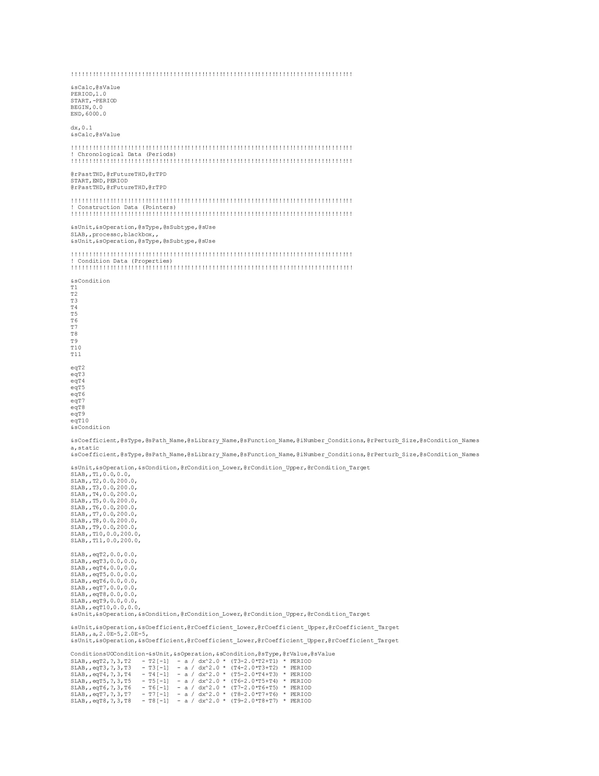 !!!!!!!!!!!!!!!!!!!!!!!!!!!!!!!!!!!!!!!!!!!!!!!!!!!!!!!!!!!!!!!!!!!!!!!!!!!!!!!! 
&sCalc,@sValue 
PERIOD,1.0 
START,-PERIOD 
BEGIN,0.0 
END,6000.0 
dx,0.1 
&sCalc,@sValue 
!!!!!!!!!!!!!!!!!!!!!!!!!!!!!!!!!!!!!!!!!!!!!!!!!!!!!!!!!!!!!!!!!!!!!!!!!!!!!!!! 
! Chronological Data (Periods) 
!!!!!!!!!!!!!!!!!!!!!!!!!!!!!!!!!!!!!!!!!!!!!!!!!!!!!!!!!!!!!!!!!!!!!!!!!!!!!!!! 
@rPastTHD,@rFutureTHD,@rTPD 
START,END,PERIOD 
@rPastTHD,@rFutureTHD,@rTPD 
!!!!!!!!!!!!!!!!!!!!!!!!!!!!!!!!!!!!!!!!!!!!!!!!!!!!!!!!!!!!!!!!!!!!!!!!!!!!!!!! 
! Construction Data (Pointers) 
!!!!!!!!!!!!!!!!!!!!!!!!!!!!!!!!!!!!!!!!!!!!!!!!!!!!!!!!!!!!!!!!!!!!!!!!!!!!!!!! 
&sUnit,&sOperation,@sType,@sSubtype,@sUse 
SLAB,,processc,blackbox,, 
&sUnit,&sOperation,@sType,@sSubtype,@sUse 
!!!!!!!!!!!!!!!!!!!!!!!!!!!!!!!!!!!!!!!!!!!!!!!!!!!!!!!!!!!!!!!!!!!!!!!!!!!!!!!! 
! Condition Data (Properties) 
!!!!!!!!!!!!!!!!!!!!!!!!!!!!!!!!!!!!!!!!!!!!!!!!!!!!!!!!!!!!!!!!!!!!!!!!!!!!!!!! 
&sCondition 
T1 
T2 
T3 
T4 
T5 
T6 
T7 
T8 
T9 
T10 
T11 
eqT2 
eqT3 
eqT4 
eqT5 
eqT6 
eqT7 
eqT8 
eqT9 
eqT10 
&sCondition 
&sCoefficient,@sType,@sPath_Name,@sLibrary_Name,@sFunction_Name,@iNumber_Conditions,@rPerturb_Size,@sCondition_Names 
a,static 
&sCoefficient,@sType,@sPath_Name,@sLibrary_Name,@sFunction_Name,@iNumber_Conditions,@rPerturb_Size,@sCondition_Names 
&sUnit,&sOperation,&sCondition,@rCondition_Lower,@rCondition_Upper,@rCondition_Target 
SLAB,,T1,0.0,0.0, 
SLAB,,T2,0.0,200.0, 
SLAB,,T3,0.0,200.0, 
SLAB,,T4,0.0,200.0, 
SLAB,,T5,0.0,200.0, 
SLAB,,T6,0.0,200.0, 
SLAB,,T7,0.0,200.0, 
SLAB,,T8,0.0,200.0, 
SLAB,,T9,0.0,200.0, 
SLAB,,T10,0.0,200.0, 
SLAB,,T11,0.0,200.0, 
SLAB,,eqT2,0.0,0.0, 
SLAB,,eqT3,0.0,0.0, 
SLAB,,eqT4,0.0,0.0, 
SLAB,,eqT5,0.0,0.0, 
SLAB,,eqT6,0.0,0.0, 
SLAB,,eqT7,0.0,0.0, 
SLAB,,eqT8,0.0,0.0, 
SLAB,,eqT9,0.0,0.0, 
SLAB,,eqT10,0.0,0.0, 
&sUnit,&sOperation,&sCondition,@rCondition_Lower,@rCondition_Upper,@rCondition_Target 
&sUnit,&sOperation,&sCoefficient,@rCoefficient_Lower,@rCoefficient_Upper,@rCoefficient_Target 
SLAB,,a,2.0E-5,2.0E-5, 
&sUnit,&sOperation,&sCoefficient,@rCoefficient_Lower,@rCoefficient_Upper,@rCoefficient_Target 
ConditionsUOCondition-&sUnit,&sOperation,&sCondition,@sType,@rValue,@sValue 
SLAB,,eqT2,?,3,T2 - T2[-1] - a / dx^2.0 * (T3-2.0*T2+T1) * PERIOD 
SLAB,,eqT3,?,3,T3 - T3[-1] - a / dx^2.0 * (T4-2.0*T3+T2) * PERIOD 
SLAB,,eqT4,?,3,T4 - T4[-1] - a / dx^2.0 * (T5-2.0*T4+T3) * PERIOD 
SLAB,,eqT5,?,3,T5 - T5[-1] - a / dx^2.0 * (T6-2.0*T5+T4) * PERIOD 
SLAB,,eqT6,?,3,T6 - T6[-1] - a / dx^2.0 * (T7-2.0*T6+T5) * PERIOD 
SLAB,,eqT7,?,3,T7 - T7[-1] - a / dx^2.0 * (T8-2.0*T7+T6) * PERIOD 
SLAB,,eqT8,?,3,T8 - T8[-1] - a / dx^2.0 * (T9-2.0*T8+T7) * PERIOD 
 