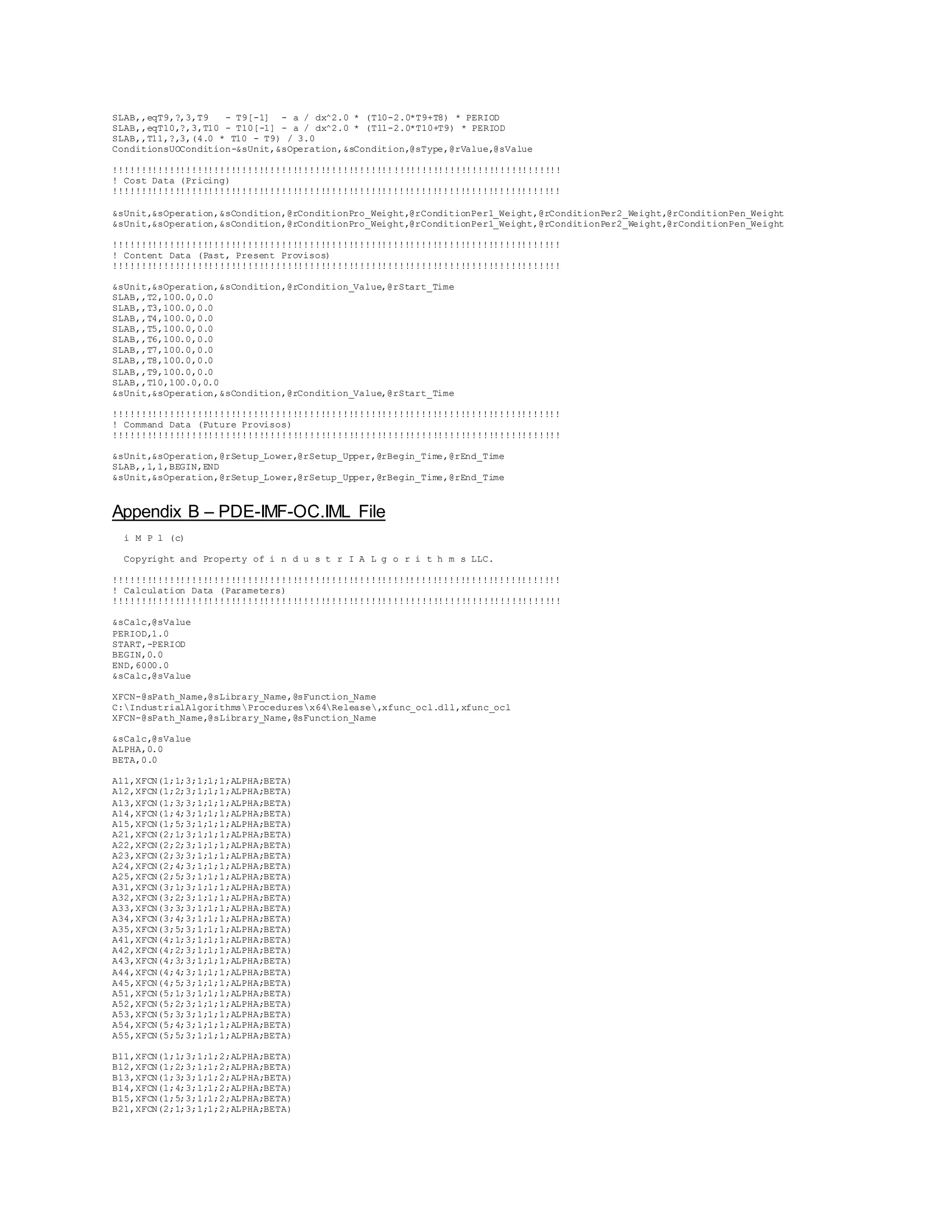 SLAB,,eqT9,?,3,T9 - T9[-1] - a / dx^2.0 * (T10-2.0*T9+T8) * PERIOD 
SLAB,,eqT10,?,3,T10 - T10[-1] - a / dx^2.0 * (T11-2.0*T10+T9) * PERIOD 
SLAB,,T11,?,3,(4.0 * T10 - T9) / 3.0 
ConditionsUOCondition-&sUnit,&sOperation,&sCondition,@sType,@rValue,@sValue 
!!!!!!!!!!!!!!!!!!!!!!!!!!!!!!!!!!!!!!!!!!!!!!!!!!!!!!!!!!!!!!!!!!!!!!!!!!!!!!!! 
! Cost Data (Pricing) 
!!!!!!!!!!!!!!!!!!!!!!!!!!!!!!!!!!!!!!!!!!!!!!!!!!!!!!!!!!!!!!!!!!!!!!!!!!!!!!!! 
&sUnit,&sOperation,&sCondition,@rConditionPro_Weight,@rConditionPer1_Weight,@rConditionPer2_Weight,@rConditionPen_Weight 
&sUnit,&sOperation,&sCondition,@rConditionPro_Weight,@rConditionPer1_Weight,@rConditionPer2_Weight,@rConditionPen_Weight 
!!!!!!!!!!!!!!!!!!!!!!!!!!!!!!!!!!!!!!!!!!!!!!!!!!!!!!!!!!!!!!!!!!!!!!!!!!!!!!!! 
! Content Data (Past, Present Provisos) 
!!!!!!!!!!!!!!!!!!!!!!!!!!!!!!!!!!!!!!!!!!!!!!!!!!!!!!!!!!!!!!!!!!!!!!!!!!!!!!!! 
&sUnit,&sOperation,&sCondition,@rCondition_Value,@rStart_Time 
SLAB,,T2,100.0,0.0 
SLAB,,T3,100.0,0.0 
SLAB,,T4,100.0,0.0 
SLAB,,T5,100.0,0.0 
SLAB,,T6,100.0,0.0 
SLAB,,T7,100.0,0.0 
SLAB,,T8,100.0,0.0 
SLAB,,T9,100.0,0.0 
SLAB,,T10,100.0,0.0 
&sUnit,&sOperation,&sCondition,@rCondition_Value,@rStart_Time 
!!!!!!!!!!!!!!!!!!!!!!!!!!!!!!!!!!!!!!!!!!!!!!!!!!!!!!!!!!!!!!!!!!!!!!!!!!!!!!!! 
! Command Data (Future Provisos) 
!!!!!!!!!!!!!!!!!!!!!!!!!!!!!!!!!!!!!!!!!!!!!!!!!!!!!!!!!!!!!!!!!!!!!!!!!!!!!!!! 
&sUnit,&sOperation,@rSetup_Lower,@rSetup_Upper,@rBegin_Time,@rEnd_Time 
SLAB,,1,1,BEGIN,END 
&sUnit,&sOperation,@rSetup_Lower,@rSetup_Upper,@rBegin_Time,@rEnd_Time 
Appendix B – PDE-IMF-OC.IML File 
i M P l (c) 
Copyright and Property of i n d u s t r I A L g o r i t h m s LLC. 
!!!!!!!!!!!!!!!!!!!!!!!!!!!!!!!!!!!!!!!!!!!!!!!!!!!!!!!!!!!!!!!!!!!!!!!!!!!!!!!! 
! Calculation Data (Parameters) 
!!!!!!!!!!!!!!!!!!!!!!!!!!!!!!!!!!!!!!!!!!!!!!!!!!!!!!!!!!!!!!!!!!!!!!!!!!!!!!!! 
&sCalc,@sValue 
PERIOD,1.0 
START,-PERIOD 
BEGIN,0.0 
END,6000.0 
&sCalc,@sValue 
XFCN-@sPath_Name,@sLibrary_Name,@sFunction_Name 
C:IndustrialAlgorithmsProceduresx64Release,xfunc_ocl.dll,xfunc_ocl 
XFCN-@sPath_Name,@sLibrary_Name,@sFunction_Name 
&sCalc,@sValue 
ALPHA,0.0 
BETA,0.0 
A11,XFCN(1;1;3;1;1;1;ALPHA;BETA) 
A12,XFCN(1;2;3;1;1;1;ALPHA;BETA) 
A13,XFCN(1;3;3;1;1;1;ALPHA;BETA) 
A14,XFCN(1;4;3;1;1;1;ALPHA;BETA) 
A15,XFCN(1;5;3;1;1;1;ALPHA;BETA) 
A21,XFCN(2;1;3;1;1;1;ALPHA;BETA) 
A22,XFCN(2;2;3;1;1;1;ALPHA;BETA) 
A23,XFCN(2;3;3;1;1;1;ALPHA;BETA) 
A24,XFCN(2;4;3;1;1;1;ALPHA;BETA) 
A25,XFCN(2;5;3;1;1;1;ALPHA;BETA) 
A31,XFCN(3;1;3;1;1;1;ALPHA;BETA) 
A32,XFCN(3;2;3;1;1;1;ALPHA;BETA) 
A33,XFCN(3;3;3;1;1;1;ALPHA;BETA) 
A34,XFCN(3;4;3;1;1;1;ALPHA;BETA) 
A35,XFCN(3;5;3;1;1;1;ALPHA;BETA) 
A41,XFCN(4;1;3;1;1;1;ALPHA;BETA) 
A42,XFCN(4;2;3;1;1;1;ALPHA;BETA) 
A43,XFCN(4;3;3;1;1;1;ALPHA;BETA) 
A44,XFCN(4;4;3;1;1;1;ALPHA;BETA) 
A45,XFCN(4;5;3;1;1;1;ALPHA;BETA) 
A51,XFCN(5;1;3;1;1;1;ALPHA;BETA) 
A52,XFCN(5;2;3;1;1;1;ALPHA;BETA) 
A53,XFCN(5;3;3;1;1;1;ALPHA;BETA) 
A54,XFCN(5;4;3;1;1;1;ALPHA;BETA) 
A55,XFCN(5;5;3;1;1;1;ALPHA;BETA) 
B11,XFCN(1;1;3;1;1;2;ALPHA;BETA) 
B12,XFCN(1;2;3;1;1;2;ALPHA;BETA) 
B13,XFCN(1;3;3;1;1;2;ALPHA;BETA) 
B14,XFCN(1;4;3;1;1;2;ALPHA;BETA) 
B15,XFCN(1;5;3;1;1;2;ALPHA;BETA) 
B21,XFCN(2;1;3;1;1;2;ALPHA;BETA) 
 