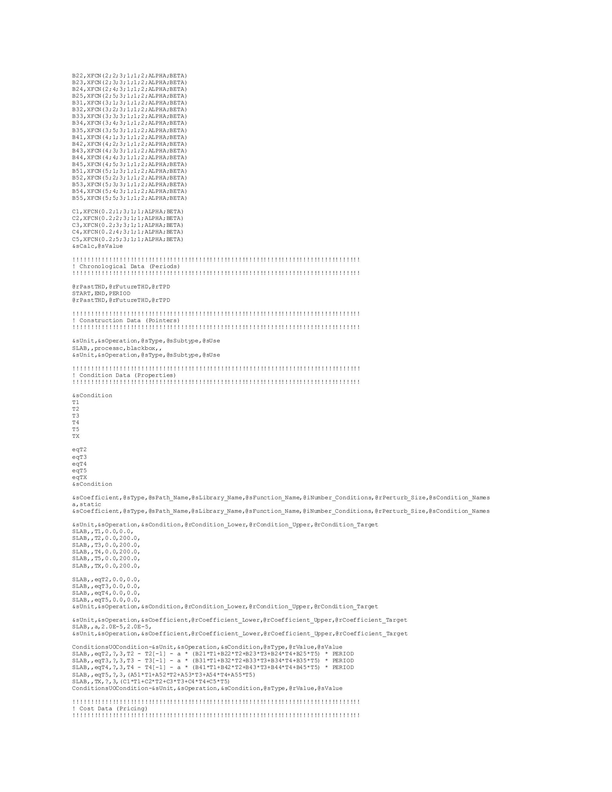 B22,XFCN(2;2;3;1;1;2;ALPHA;BETA) 
B23,XFCN(2;3;3;1;1;2;ALPHA;BETA) 
B24,XFCN(2;4;3;1;1;2;ALPHA;BETA) 
B25,XFCN(2;5;3;1;1;2;ALPHA;BETA) 
B31,XFCN(3;1;3;1;1;2;ALPHA;BETA) 
B32,XFCN(3;2;3;1;1;2;ALPHA;BETA) 
B33,XFCN(3;3;3;1;1;2;ALPHA;BETA) 
B34,XFCN(3;4;3;1;1;2;ALPHA;BETA) 
B35,XFCN(3;5;3;1;1;2;ALPHA;BETA) 
B41,XFCN(4;1;3;1;1;2;ALPHA;BETA) 
B42,XFCN(4;2;3;1;1;2;ALPHA;BETA) 
B43,XFCN(4;3;3;1;1;2;ALPHA;BETA) 
B44,XFCN(4;4;3;1;1;2;ALPHA;BETA) 
B45,XFCN(4;5;3;1;1;2;ALPHA;BETA) 
B51,XFCN(5;1;3;1;1;2;ALPHA;BETA) 
B52,XFCN(5;2;3;1;1;2;ALPHA;BETA) 
B53,XFCN(5;3;3;1;1;2;ALPHA;BETA) 
B54,XFCN(5;4;3;1;1;2;ALPHA;BETA) 
B55,XFCN(5;5;3;1;1;2;ALPHA;BETA) 
C1,XFCN(0.2;1;3;1;1;ALPHA;BETA) 
C2,XFCN(0.2;2;3;1;1;ALPHA;BETA) 
C3,XFCN(0.2;3;3;1;1;ALPHA;BETA) 
C4,XFCN(0.2;4;3;1;1;ALPHA;BETA) 
C5,XFCN(0.2;5;3;1;1;ALPHA;BETA) 
&sCalc,@sValue 
!!!!!!!!!!!!!!!!!!!!!!!!!!!!!!!!!!!!!!!!!!!!!!!!!!!!!!!!!!!!!!!!!!!!!!!!!!!!!!!! 
! Chronological Data (Periods) 
!!!!!!!!!!!!!!!!!!!!!!!!!!!!!!!!!!!!!!!!!!!!!!!!!!!!!!!!!!!!!!!!!!!!!!!!!!!!!!!! 
@rPastTHD,@rFutureTHD,@rTPD 
START,END,PERIOD 
@rPastTHD,@rFutureTHD,@rTPD 
!!!!!!!!!!!!!!!!!!!!!!!!!!!!!!!!!!!!!!!!!!!!!!!!!!!!!!!!!!!!!!!!!!!!!!!!!!!!!!!! 
! Construction Data (Pointers) 
!!!!!!!!!!!!!!!!!!!!!!!!!!!!!!!!!!!!!!!!!!!!!!!!!!!!!!!!!!!!!!!!!!!!!!!!!!!!!!!! 
&sUnit,&sOperation,@sType,@sSubtype,@sUse 
SLAB,,processc,blackbox,, 
&sUnit,&sOperation,@sType,@sSubtype,@sUse 
!!!!!!!!!!!!!!!!!!!!!!!!!!!!!!!!!!!!!!!!!!!!!!!!!!!!!!!!!!!!!!!!!!!!!!!!!!!!!!!! 
! Condition Data (Properties) 
!!!!!!!!!!!!!!!!!!!!!!!!!!!!!!!!!!!!!!!!!!!!!!!!!!!!!!!!!!!!!!!!!!!!!!!!!!!!!!!! 
&sCondition 
T1 
T2 
T3 
T4 
T5 
TX 
eqT2 
eqT3 
eqT4 
eqT5 
eqTX 
&sCondition 
&sCoefficient,@sType,@sPath_Name,@sLibrary_Name,@sFunction_Name,@iNumber_Conditions,@rPerturb_Size,@sCondition_Names 
a,static 
&sCoefficient,@sType,@sPath_Name,@sLibrary_Name,@sFunction_Name,@iNumber_Conditions,@rPerturb_Size,@sCondition_Names 
&sUnit,&sOperation,&sCondition,@rCondition_Lower,@rCondition_Upper,@rCondition_Target 
SLAB,,T1,0.0,0.0, 
SLAB,,T2,0.0,200.0, 
SLAB,,T3,0.0,200.0, 
SLAB,,T4,0.0,200.0, 
SLAB,,T5,0.0,200.0, 
SLAB,,TX,0.0,200.0, 
SLAB,,eqT2,0.0,0.0, 
SLAB,,eqT3,0.0,0.0, 
SLAB,,eqT4,0.0,0.0, 
SLAB,,eqT5,0.0,0.0, 
&sUnit,&sOperation,&sCondition,@rCondition_Lower,@rCondition_Upper,@rCondition_Target 
&sUnit,&sOperation,&sCoefficient,@rCoefficient_Lower,@rCoefficient_Upper,@rCoefficient_Target 
SLAB,,a,2.0E-5,2.0E-5, 
&sUnit,&sOperation,&sCoefficient,@rCoefficient_Lower,@rCoefficient_Upper,@rCoefficient_Target 
ConditionsUOCondition-&sUnit,&sOperation,&sCondition,@sType,@rValue,@sValue 
SLAB,,eqT2,?,3,T2 - T2[-1] - a * (B21*T1+B22*T2+B23*T3+B24*T4+B25*T5) * PERIOD 
SLAB,,eqT3,?,3,T3 - T3[-1] - a * (B31*T1+B32*T2+B33*T3+B34*T4+B35*T5) * PERIOD 
SLAB,,eqT4,?,3,T4 - T4[-1] - a * (B41*T1+B42*T2+B43*T3+B44*T4+B45*T5) * PERIOD 
SLAB,,eqT5,?,3,(A51*T1+A52*T2+A53*T3+A54*T4+A55*T5) 
SLAB,,TX,?,3,(C1*T1+C2*T2+C3*T3+C4*T4+C5*T5) 
ConditionsUOCondition-&sUnit,&sOperation,&sCondition,@sType,@rValue,@sValue 
!!!!!!!!!!!!!!!!!!!!!!!!!!!!!!!!!!!!!!!!!!!!!!!!!!!!!!!!!!!!!!!!!!!!!!!!!!!!!!!! 
! Cost Data (Pricing) 
!!!!!!!!!!!!!!!!!!!!!!!!!!!!!!!!!!!!!!!!!!!!!!!!!!!!!!!!!!!!!!!!!!!!!!!!!!!!!!!! 
 