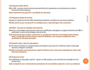 16) Programa Olhar Brasil  MEC e MS - portaria interministerial que identificará os estudantes com problemas de visão e fornecerá óculos de graça. Ação importante para garantir a qualidade da educação. 17) Programa Saúde da Família  Equipes do Saúde da Família (MS) atenderão estudantes e professores das escola públicas Medida positiva que visa garantir as condições para a aprendizagem dos estudantes . 18) Edital - Guia das tecnologias educacionais  Materiais e tecnologias educacionais serão pré-qualificados, divulgados na página eletrônica do MEC e publicados no guia de tecnologias educacionais. Ação importante para auxiliar os docentes na escolha de materiais e tecnologias educacionais, dada a amplitude da oferta desses materiais didáticos, nem sempre compatíveis com a qualidade de educação desejada. 19) Coleção sobre a obra de educadores De 30 mestres brasileiros e 30 pensadores estrangeiros que exercem influência sobre a educação nacional, integram a Coleção Medida irrelevante como garantia de registro histórico, bem como para ampliação da cultura dos docentes brasileiros. 20) Programa Incluir Acessibilidade na educação superior - apoiar os 265 projetos, com previsão de instalação em até quatro anos. Ação compatível com a demanda dos portadores de necessidades especiais e com sua cidadania . 20/6/2007 