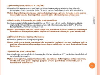 21) Chamada pública MEC/SETEC n.º 001/2007  Chamada pública de propostas para apoio ao  plano de expansão da rede federal de educação tecnológica – fase II - implantação de 150 novas instituições federais de educação tecnológica Medida de grande importância dada a demanda de jovens que aspiram a formação técnica e como recuperação histórica de uma política esquecida pelos últimos dirigentes educacionais. 22) Laboratórios de informática para todas as escolas públicas Computadores para todas as escolas públicas até 2010 -  nas 130 mil escolas de educação básica - implantar 5 mil laboratórios nas escolas rurais e 8,8 mil em escolas urbanas de 5ª a 8ª séries, totalizando 101,5 mil microcomputadores. Proposta muito importante para a inclusão digital de milhares de crianças e jovens que somente por intermédio da escola pública podem adquirir as habilidades e informações que o meio fornece. 23) Olimpíada Brasileira da Língua Portuguesa Estimular o aprendizado da língua portuguesa Mesmo sendo uma ação que gera competição, postura não condizente com uma escola que aspira e pratica a solidariedade, ela poderá promover alguma mobilização em torno do estudo da Língua Portuguesa. 24) Decreto no. 6.095 – 24/04/2007 Constituição dos institutos federais de educação, ciência e tecnologia - IFET, no âmbito da rede federal de educação tecnológica. Medida muito polêmica, especialmente quanto à possibilidade de formação de professores em seu âmbito, bem como quanto ao perigo que pode causar à qualidade do ensino médio, que a realidade tem demonstrado. 20/6/2007 