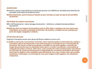 25) BPC/LOAS   Monitorar o acesso e permanência na escola das pessoas com deficiência, atendidas pelo benefício de prestação continuada da assistência social Medida importante, porém de pouco impacto, já que restringe sua ação aos que já são atendidos atualmente. 26) Unidade de professor-equivalen te MEC e M Planejamento - banco de vagas de docentes – referência: unidade chamada professor-equivalente. Medida que deve ter impacto inicial positivo junto às IFES, dada a conjuntura em que vivem essas instituições, no tocante à reposição de docentes. No entanto, a medida merece avaliação por parte dos órgãos colegiados e sindicais.  27) Caminho da Escola Programa Transporte escolar para alunos da EB que residem na zona rural - A medida se apresenta, num primeiro momento, como resposta positiva às demandas dos estados e municípios, apesar de não garantir o que mais preocupa os municípios que é a manutenção do transporte. No entanto enseja preocupação na medida em que pode agudizar a questão dos longos deslocamentos que os estudantes fazem para ir à escola, escondendo a necessidade de ampliação de prédios escolares. Além disso, outra questão tem sido levantada pelos especialistas em educação do campo que demonstram a inadequação dos estudantes (moradores do campo) terem que se adaptar a uma realidade muito diferente da sua, o que, muitas vezes, gera evasão, repetências continuadas e a construção de uma auto-imagem muito negativa, nos estudantes campesinos.  20/6/2007 