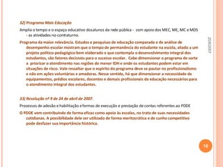 32) Programa Mais Educação Amplia o tempo e o espaço educativo dos alunos da rede pública -  com apoio dos MEC, ME, MC e MDS - as atividades no contraturno. Programa da maior relevância. Estudos e pesquisas de educação comparada e de análise de desempenho escolar mostram que o tempo de permanência do estudante na escola, aliado a um projeto político-pedagógico bem elaborado e que contempla o desenvolvimento integral dos estudantes, são fatores decisivos para o sucesso escolar.  Cabe dimensionar o programa de sorte a  priorizar o atendimento nas regiões de menor IDH e onde os estudantes podem estar em situações de risco. Vale ressaltar que o espírito do programa deve se pautar no profissionalismo e não em ações voluntárias e amadoras. Nesse sentido, há que dimensionar a necessidade de equipamentos, prédios escolares, docentes e demais profissionais da educação necessários para o atendimento integral dos estudantes. 33) Resolução nº 9 de 24 de abril de 2007 . Processos de adesão e habilitação e formas de execução e prestação de contas referentes ao PDDE O PDDE vem contribuindo de forma eficaz como apoio às escolas, no trato de suas necessidades cotidianas. A possibilidade dele ser utilizado de forma meritocrática e de cunho competitivo pode desfazer sua importância histórica. 20/6/2007 