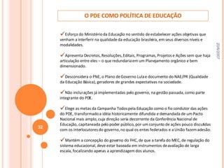 O PDE COMO POLÍTICA DE EDUCAÇÃO Esforço  do Ministério da Educação no sentido de estabelecer ações objetivas que venham a interferir na qualidade da educação brasileira, em seus diversos níveis e modalidades. Apresenta Decretos, Resoluções, Editais, Programas, Projetos e Ações sem que haja articulação entre eles – o que redundaria em um Planejamento orgânico e bem dimensionado. Desconsidera o PNE, o Plano de Governo Lula e documento do NAE/PR (Qualidade da Educação Básica), geradores de grandes expectativas na sociedade. Não inclui ações já implementadas pelo governo, na gestão passada, como parte integrante do PDE. Elege as metas da Campanha Todos pela Educação como o fio condutor das ações do PDE, transformado a idéia historicamente difundida e demandada de um Pacto Nacional mais amplo, cuja direção seria decorrente da Conferência Nacional de Educação, capitaneada pelo poder público, por um conjunto de ações pouco discutidas com os interlocutores do governo, no qual os entes federados e a União fazem adesão. Mantém a concepção do governo do FHC, de que a tarefa do MEC, de regulação do sistema educacional, deve estar baseada em instrumentos de avaliação de larga escala, focalizando apenas a aprendizagem dos alunos. 20/6/2007 