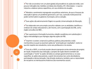 Por não se constituir em um plano global, dá prevalência às ações da União, com poucas indicações das medidas correlatas dos Estados, DF e Municípios – o que os induziria a elaborar planos específicos, em seus âmbitos de atuação. Mantém o sentimento impregnado nas políticas anteriores, de que o fracasso da educação é apenas um problema gerencial e, por isso, a pressão institucional do poder central sobre os gestores municipais, seria a solução. Suas ações são extremamente frágeis no quesito Universalização da Educação. Foi elaborado sem uma ampla consulta e debate com as entidades científicas e sindicais do campo educacional e, até mesmo, sem a participação do CNE, como órgão consultivo do MEC . Dar supremacia à formação humanista, cidadã e acadêmica em substituição à lógica mercadológica que impregna algumas ações do PDE. Imprimir o caráter universal às políticas públicas, descartando a visão meritocrática na qual se assentam ações de “premiação por resultados”, tanto no que diz respeito aos estudantes, como aos professores e às escolas.  Com diz a CNTE,  o currículo escolar deveria apropriar-se dos elementos do projeto de nação . Ampliando essa indicação, o projeto de nação deveria também dar sustentação e “norte” às ações de todos os campos governamentais e, no caso específico, às ações educacionais, a partir de conceitos tais como de cidadania, participação e democratização. Esta direção sinalizaria, também, para a necessidade de recuperar os interlocutores históricos dos movimentos sociais.  20/6/2007 