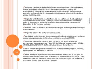Ampliar o Piso Salarial Nacional e incluir em seus dispositivos: a formação exigida (médio ou superior); plano de carreira; jornada do magistério; locação dos profissionais da educação em uma unidade de ensino; os demais profissionais da educação; e número limite de crianças e jovens por sala de aula, como demandam a ANPEd, ANFOPE e CNTE. Implantar um Sistema Nacional de formação dos profissionais da educação que articule a formação inicial com a formação continuada dos docentes, envolvendo todas as  licenciaturas, bem como o papel da UAB, dos Centros e Faculdades de Educação e da CAPES, nesse contexto. Eliminar a idéia de processo de certificação nas ações de avaliação e de valorização dos professores. Implantar o Censo dos profissionais da educação.  Estabelecer maior rigor nos  processos de autorização, reconhecimento e avaliação dos cursos de pedagogia e das licenciaturas, tal como aponta a ANFOPE. Ampliar o investimento em educação, tal como o PNE e a sociedade civil apresentaram historicamente (de 7% ou 10% do PIB) e que várias entidades (ANPEd, ANFOPE, CEDES, FORUNDIR, CNTE, ANPAE) continuam  demandando. Levar em consideração os estudos do Custo Aluno Qualidade (proposto pelo PNE), desenvolvidos por estudiosos da temática. Rever e adequar as propostas contidas na Reforma Universitária ao PDE, pois há um forte apelo das entidades sindicais e científicas nesse sentido, sobre o qual a UNE se expressa, pelo seu presidente, mostrando que o referido projeto não está entre as prioridades nem do governo nem do Congresso.  20/6/2007 