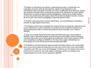 Ampliar os indicadores que afetam o desempenho escolar, considerados nas avaliações nacionais, além do desempenho cognitivo dos estudantes e das informações sobre aprovação e evasão, tais como: qualificação de professores; salários dos docentes; infraestrutura; tempo de permanência do estudante na escola; gestão democrática na escola; projetos político-pedagógicos; sistema de avaliação escolar; carreira dos profissionais; formação e forma de escolha do dirigente escolar; número de alunos por sala; material pedagógico disponível, dentre outros. Ampliar a discussão sobre a Universidade Nova, suas possibilidades, limitações e reflexos na organização universitária. Estabelecer política para ampliação do número de bolsas estudantis, laboratórios de ensino, bibliotecas, e outras iniciativas no sentido de criar ambientes favoráveis ao desenvolvimento criador e criativo dos profissionais da educação, como indica a ANFOPE. Criar um comissão Nacional de Formação de Professores para, como propõe a ANFOPE, fazer o acompanhamento dos processos de autorização, credenciamento e reconhecimento dos cursos de formação de professores, assim como sinaliza a CNTE, com competência análoga ao CONAES, a fim de prestar auxílio metodológico às formulações de cunho econométrico apresentadas pelo INEP.  Estabelecer acompanhamento rigoroso pelas comissões próprias, das autorizações para cursos de formação de professores em exercício, assim como rever autorizações concedidas pelo MEC aos cursos de Pedagogia à distância para formação inicial e para professores em exercício, que hoje exigem a presença apenas aos sábados, com integralização em um ano e meio, segundo a ANFOPE. 20/6/2007 