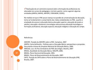 Realização de um seminário nacional sobre a formação de profissionais da educação nos cursos de pedagogia e normal superior, como sugerem algumas entidades (ANPEd, ANPAE, ANFOPE, FORUNDIR, CEDES). Na medida em que o PDE pouco avança na questão da universalização da educação, torna-se fundamental o cumprimento das metas estabelecidas no PNE,  quanto à ampliação do acesso à educação básica, educação superior, educação de jovens e adultos, educação a distância e tecnologias educacionais, educação tecnológica e formação profissional, educação especial, educação indígena e educação do campo. Referências   ANFOPE. Posição da ANFOPE sobre o PDE. Campinas, 2007 ANPEd. Carta de Brasília - Políticas para a Educação Básica: perspectivas e propostas. Documento-síntese do Simpósio Nacional de Educação Básica, 2006. ARAÚJO, Luiz. Os Fios Condutores do PDE são antigos. Brasília, 2007 BRASIL, Qualidade da Educação Básica, NAE/PR, 2006. BRASIL, Plano Nacional de Educação, 2001. BRASIL, Plano de Desenvolvimento da Educação, 2007. CNTE. Posição da CNTE sobre o Plano de Desenvolvimento da Educação (PDE, Brasília, 2007. 20/6/2007 